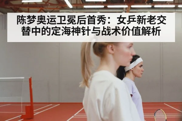 陈梦奥运卫冕后首秀：女乒新老交替中的定海神针与战术价值解析