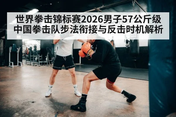 世界拳击锦标赛2026男子57公斤级中国拳击队步法衔接与反击时机解析